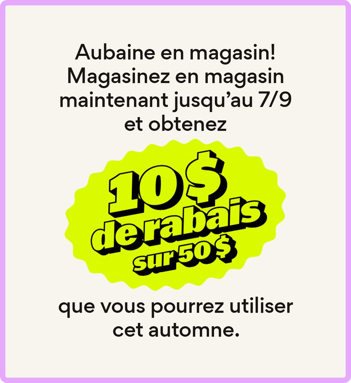 Aubaine en magasin! Magasinez en magasin maintenant jusqu’au 7/9 et obtenez 10 $ de rabais sur un achat de 50 $ que vous pourrez utiliser cet automne