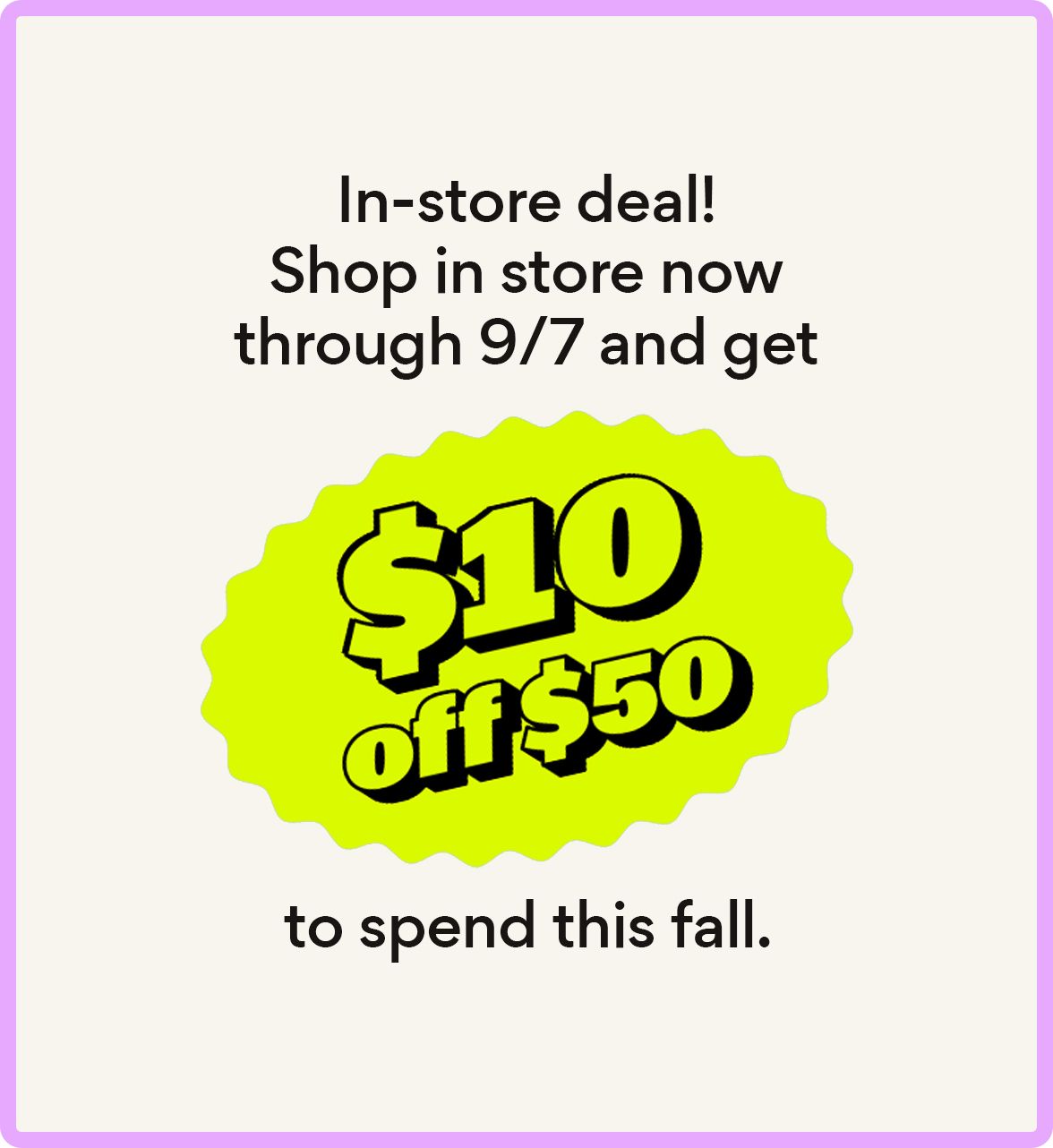 In-store deal! Shop in store now through 9/7 and get $10 off $50 to spend this fall.