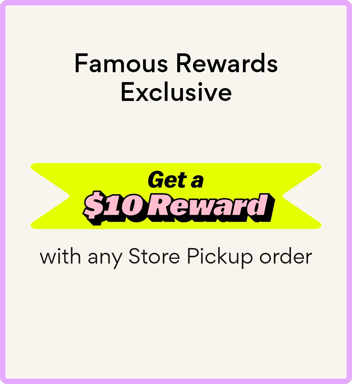 Famous Rewards Exclusive Get a $10 Reward with any store pickup order