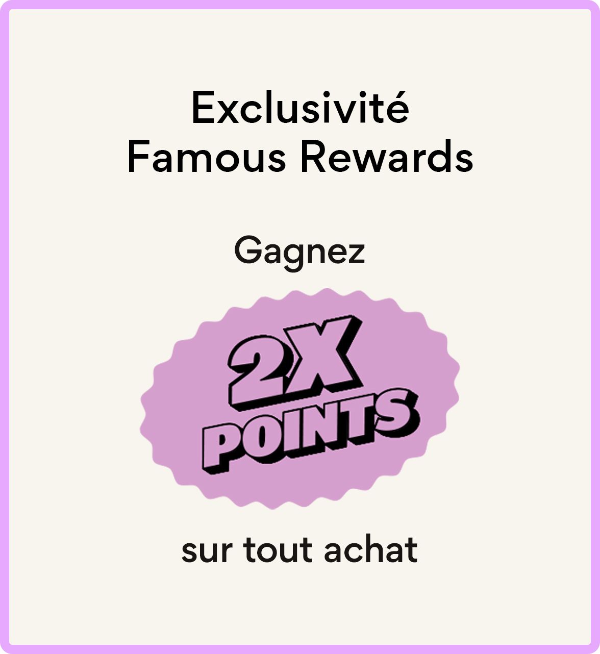 Exclusivité Famous Rewards – Gagnez 2x points  sur tout achat