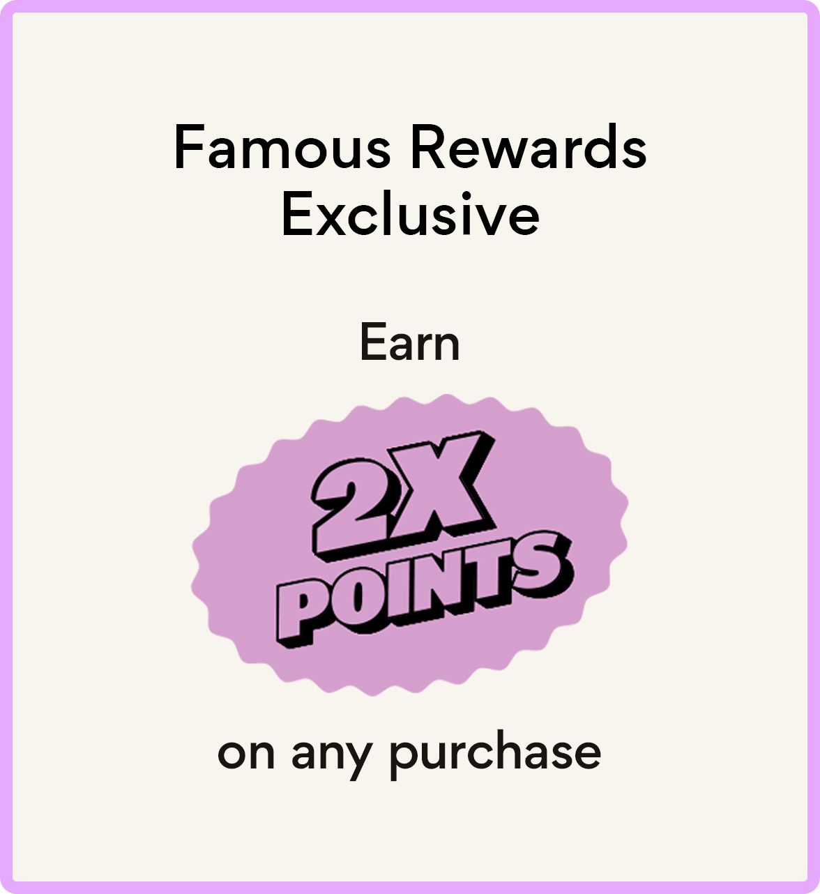 Famous Rewards Exclusive Earn 2X points on any purchase.