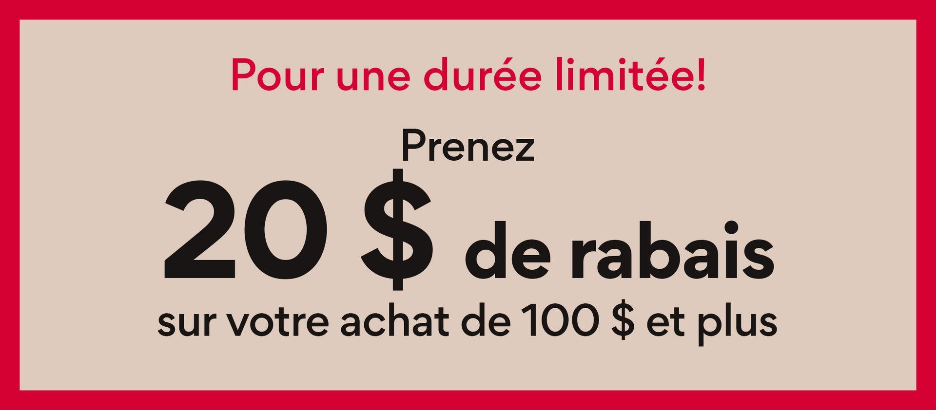 Pour une duree limitee! Prenez 20$ de rabais sur votre achat de 100$ et plus