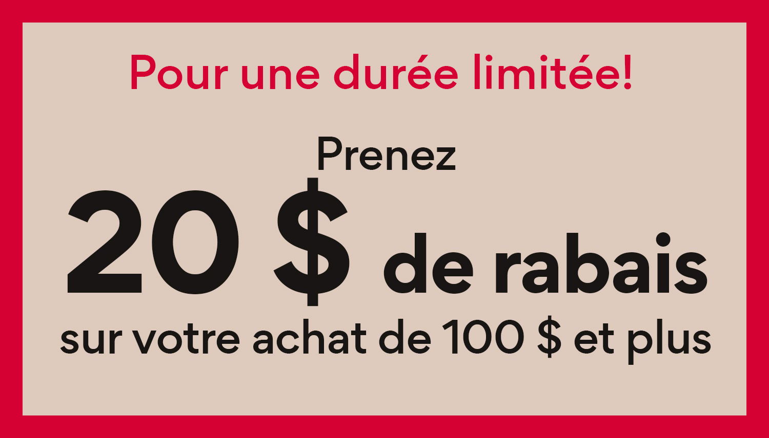 Pour une duree limitee! Prenez 20$ de rabais sur votre achat de 100$ et plus